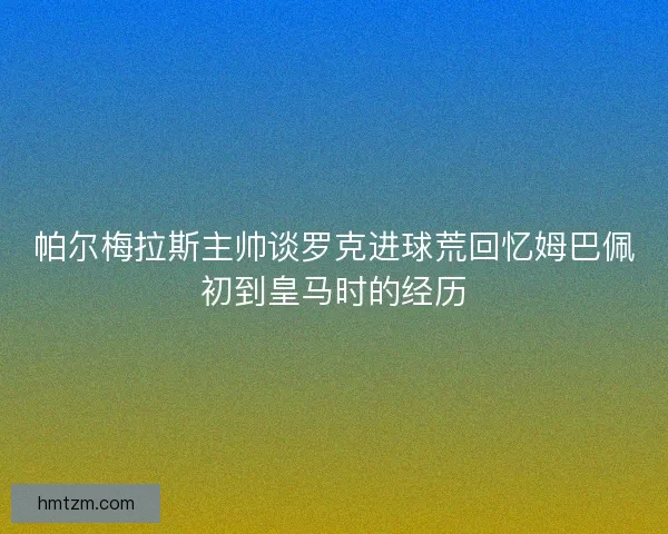 帕尔梅拉斯主帅谈罗克进球荒回忆姆巴佩初到皇马时的经历 帕尔梅拉斯主帅谈罗克进球荒回忆姆巴佩初到皇马时的经历