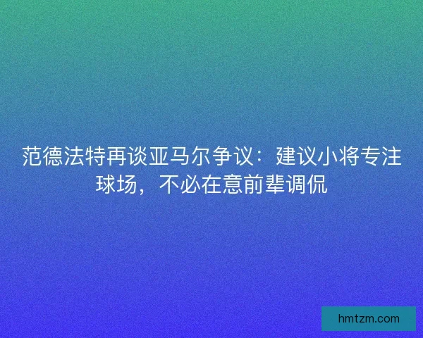 范德法特再谈亚马尔争议：建议小将专注球场，不必在意前辈调侃
