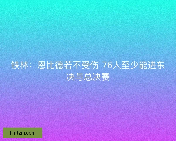 铁林：恩比德若不受伤 76人至少能进东决与总决赛