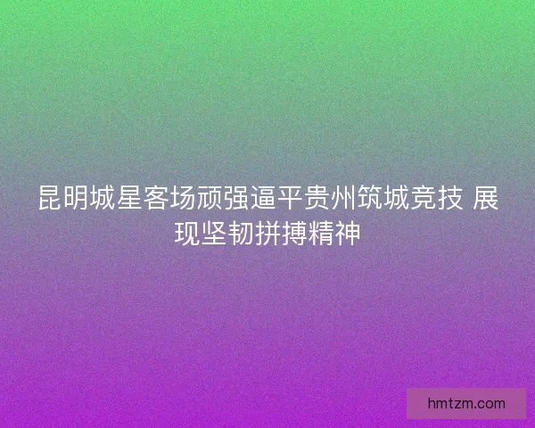 昆明城星客场顽强逼平贵州筑城竞技 展现坚韧拼搏精神