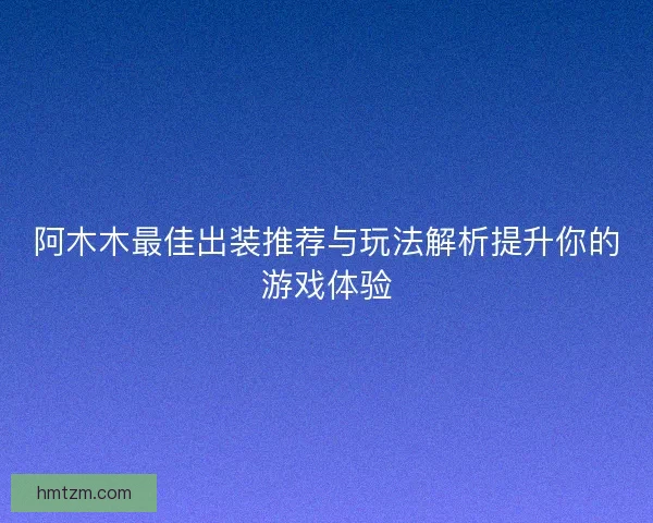 阿木木最佳出装推荐与玩法解析提升你的游戏体验