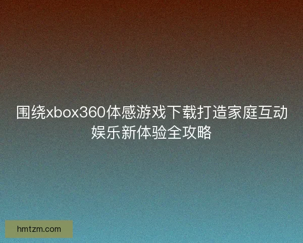 围绕xbox360体感游戏下载打造家庭互动娱乐新体验全攻略