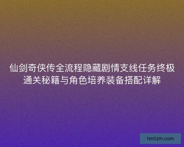 仙剑奇侠传全流程隐藏剧情支线任务终极通关秘籍与角色培养装备搭配详解