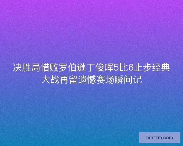 决胜局惜败罗伯逊丁俊晖5比6止步经典大战再留遗憾赛场瞬间记
