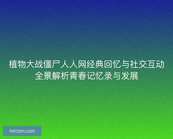 植物大战僵尸人人网经典回忆与社交互动全景解析青春记忆录与发展