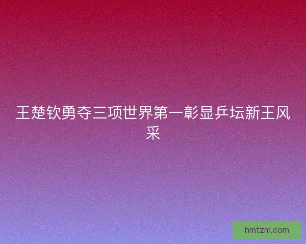 王楚钦勇夺三项世界第一彰显乒坛新王风采