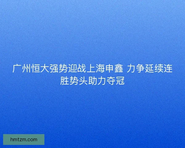 广州恒大强势迎战上海申鑫 力争延续连胜势头助力夺冠
