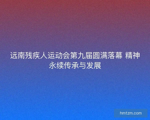 远南残疾人运动会第九届圆满落幕 精神永续传承与发展
