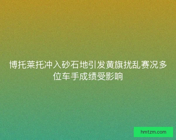博托莱托冲入砂石地引发黄旗扰乱赛况多位车手成绩受影响