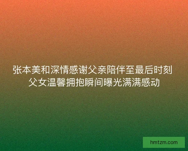 张本美和深情感谢父亲陪伴至最后时刻 父女温馨拥抱瞬间曝光满满感动
