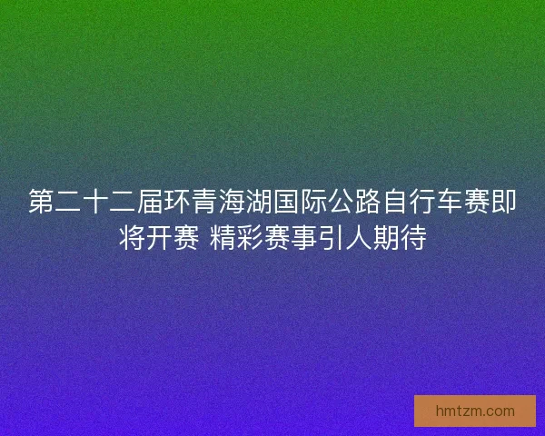 第二十二届环青海湖国际公路自行车赛即将开赛 精彩赛事引人期待