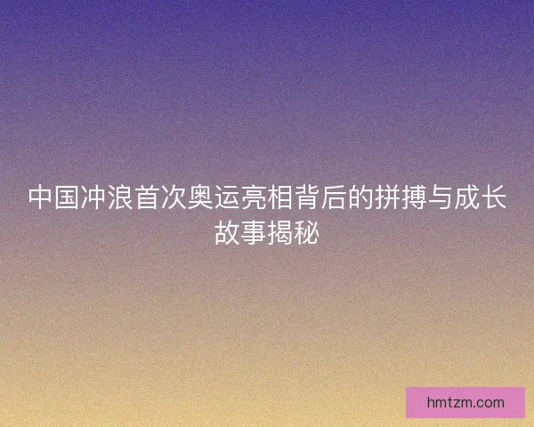 中国冲浪首次奥运亮相背后的拼搏与成长故事揭秘