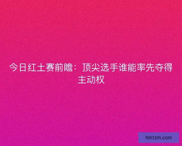 今日红土赛前瞻：顶尖选手谁能率先夺得主动权