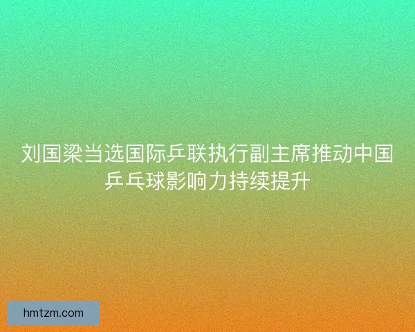 刘国梁当选国际乒联执行副主席推动中国乒乓球影响力持续提升