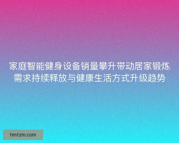 家庭智能健身设备销量攀升带动居家锻炼需求持续释放与健康生活方式升级趋势