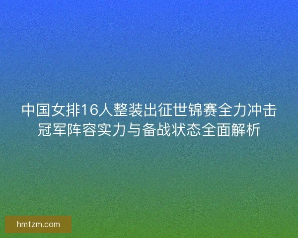 中国女排16人整装出征世锦赛全力冲击冠军阵容实力与备战状态全面解析