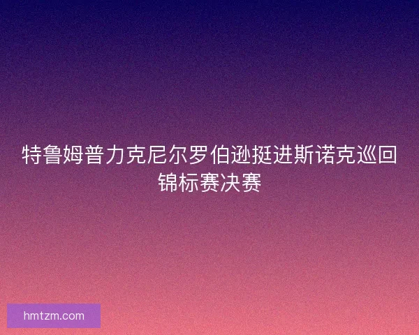 特鲁姆普力克尼尔罗伯逊挺进斯诺克巡回锦标赛决赛