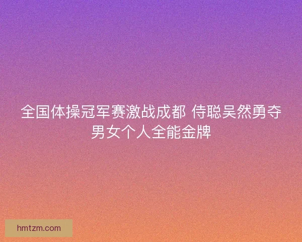 全国体操冠军赛激战成都 侍聪吴然勇夺男女个人全能金牌