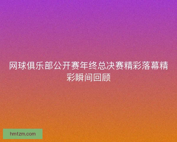 网球俱乐部公开赛年终总决赛精彩落幕精彩瞬间回顾