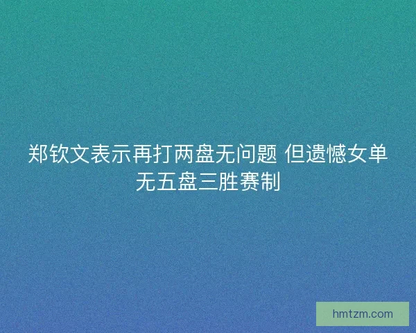 郑钦文表示再打两盘无问题 但遗憾女单无五盘三胜赛制