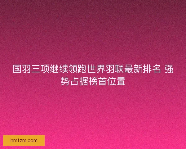 国羽三项继续领跑世界羽联最新排名 强势占据榜首位置 国羽三项继续领跑世界羽联最新排名 强势占据榜首位置