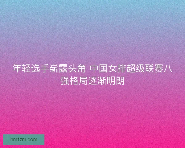 年轻选手崭露头角 中国女排超级联赛八强格局逐渐明朗
