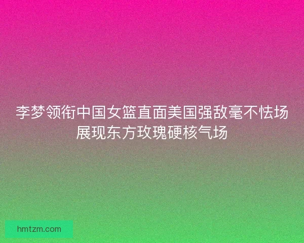李梦领衔中国女篮直面美国强敌毫不怯场展现东方玫瑰硬核气场 李梦领衔中国女篮直面美国强敌毫不怯场展现东方玫瑰硬核气场