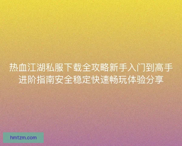 热血江湖私服下载全攻略新手入门到高手进阶指南安全稳定快速畅玩体验分享 热血江湖私服下载全攻略新手入门到高手进阶指南安全稳定快速畅玩体验分享
