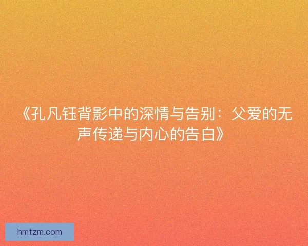 《孔凡钰背影中的深情与告别:父爱的无声传递与内心的告白》 《孔凡钰背影中的深情与告别:父爱的无声传递与内心的告白》