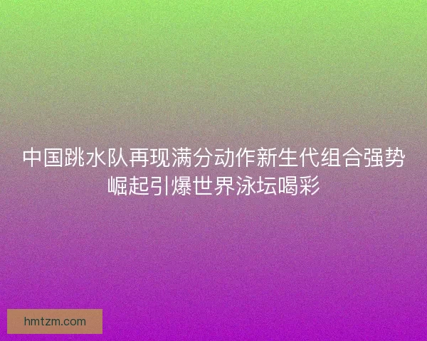 中国跳水队再现满分动作新生代组合强势崛起引爆世界泳坛喝彩 中国跳水队再现满分动作新生代组合强势崛起引爆世界泳坛喝彩