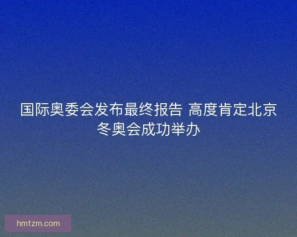 国际奥委会发布最终报告 高度肯定北京冬奥会成功举办