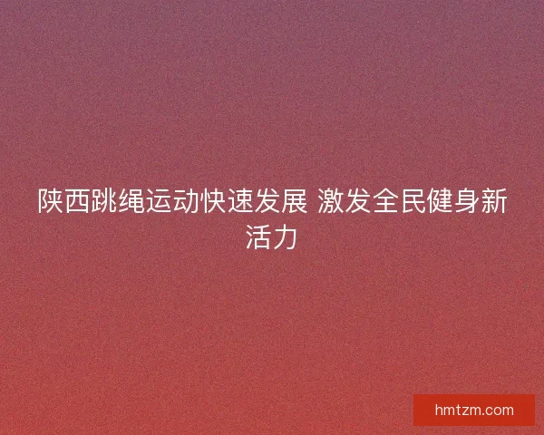 陕西跳绳运动快速发展 激发全民健身新活力