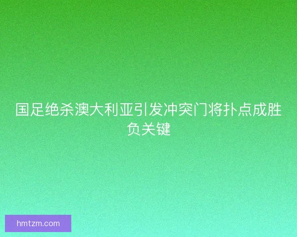 国足绝杀澳大利亚引发冲突门将扑点成胜负关键 国足绝杀澳大利亚引发冲突门将扑点成胜负关键