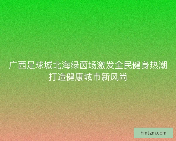 广西足球城北海绿茵场激发全民健身热潮打造健康城市新风尚 广西足球城北海绿茵场激发全民健身热潮打造健康城市新风尚