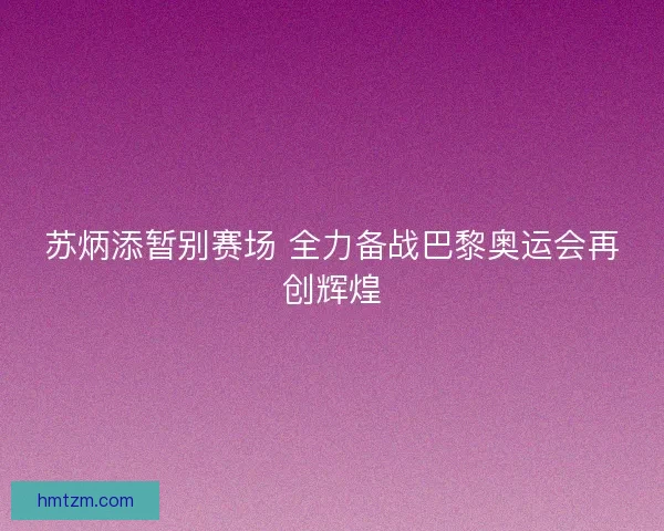 苏炳添暂别赛场 全力备战巴黎奥运会再创辉煌 苏炳添暂别赛场 全力备战巴黎奥运会再创辉煌