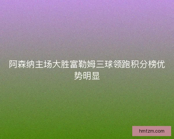 阿森纳主场大胜富勒姆三球领跑积分榜优势明显 阿森纳主场大胜富勒姆三球领跑积分榜优势明显