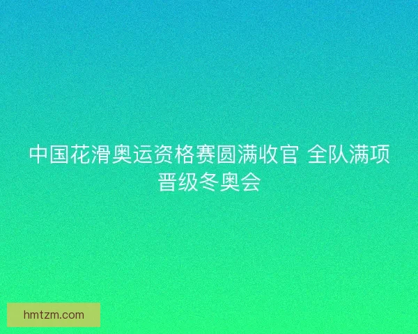 中国花滑奥运资格赛圆满收官 全队满项晋级冬奥会 中国花滑奥运资格赛圆满收官 全队满项晋级冬奥会