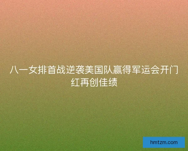 八一女排首战逆袭美国队赢得军运会开门红再创佳绩
