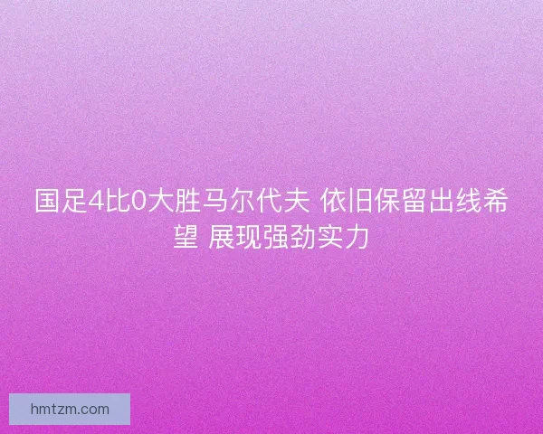 国足4比0大胜马尔代夫 依旧保留出线希望 展现强劲实力